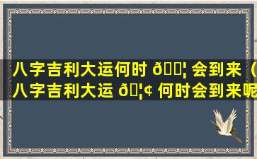 八字吉利大运何时 🐦 会到来（八字吉利大运 🦢 何时会到来呢）